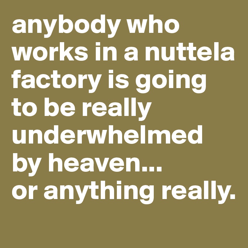 anybody who works in a nuttela factory is going to be really underwhelmed by heaven...
or anything really.