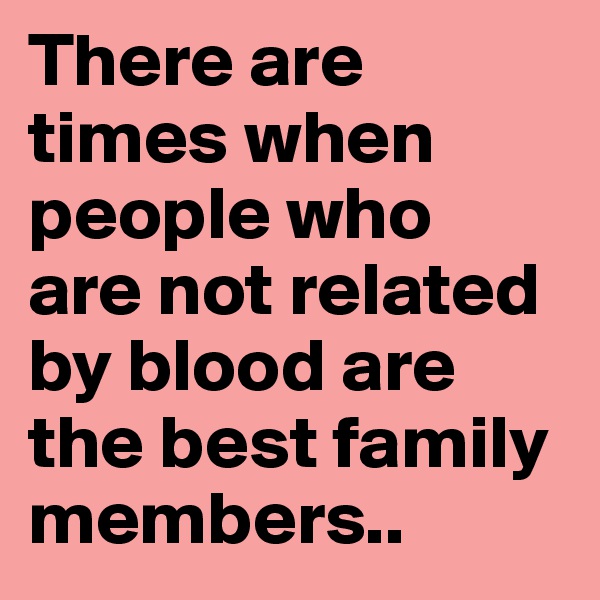 There are times when people who  are not related by blood are the best family members..