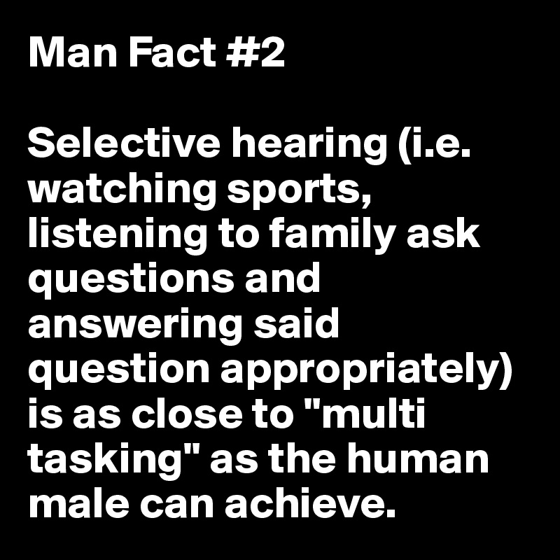 Man Fact #2

Selective hearing (i.e. watching sports, listening to family ask questions and answering said question appropriately) is as close to "multi tasking" as the human male can achieve.