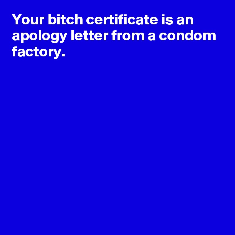 Your bitch certificate is an apology letter from a condom factory. 









