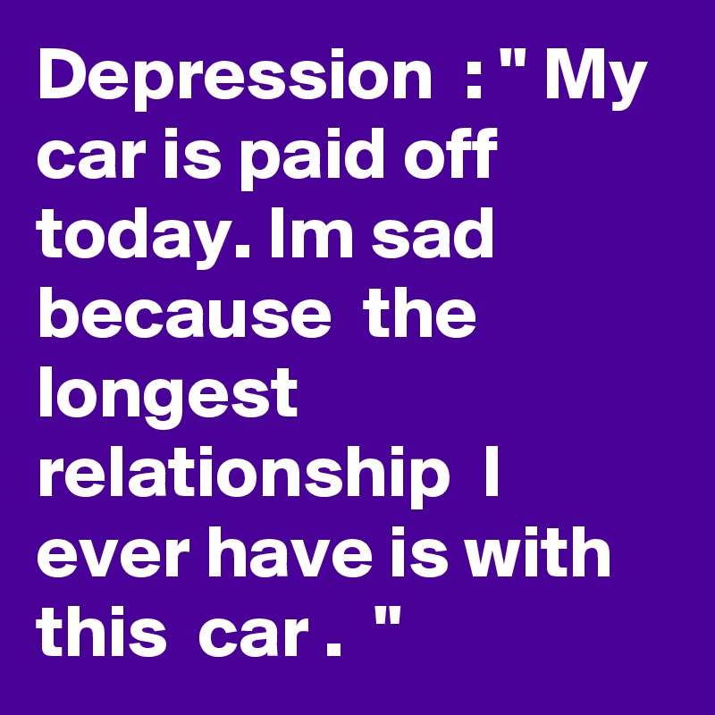 Depression  : " My car is paid off today. Im sad because  the longest  relationship  I ever have is with this  car .  "