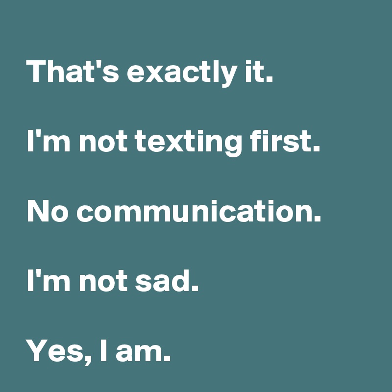 
 That's exactly it.

 I'm not texting first.

 No communication.

 I'm not sad.

 Yes, I am.