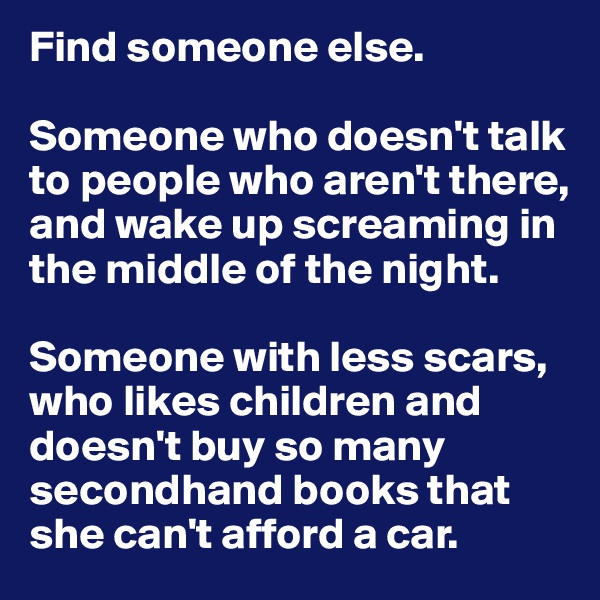 Find someone else. 

Someone who doesn't talk to people who aren't there, and wake up screaming in the middle of the night. 

Someone with less scars, who likes children and doesn't buy so many secondhand books that she can't afford a car.