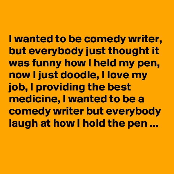 

I wanted to be comedy writer, but everybody just thought it was funny how I held my pen, now I just doodle, I love my job, I providing the best medicine, I wanted to be a comedy writer but everybody laugh at how I hold the pen ...

 