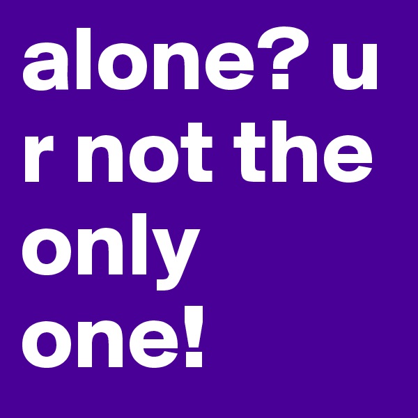 alone? u r not the only one!