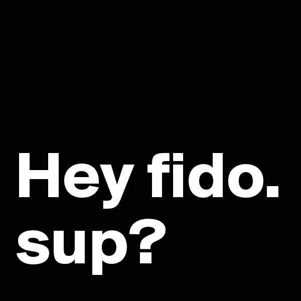 

Hey fido. sup?