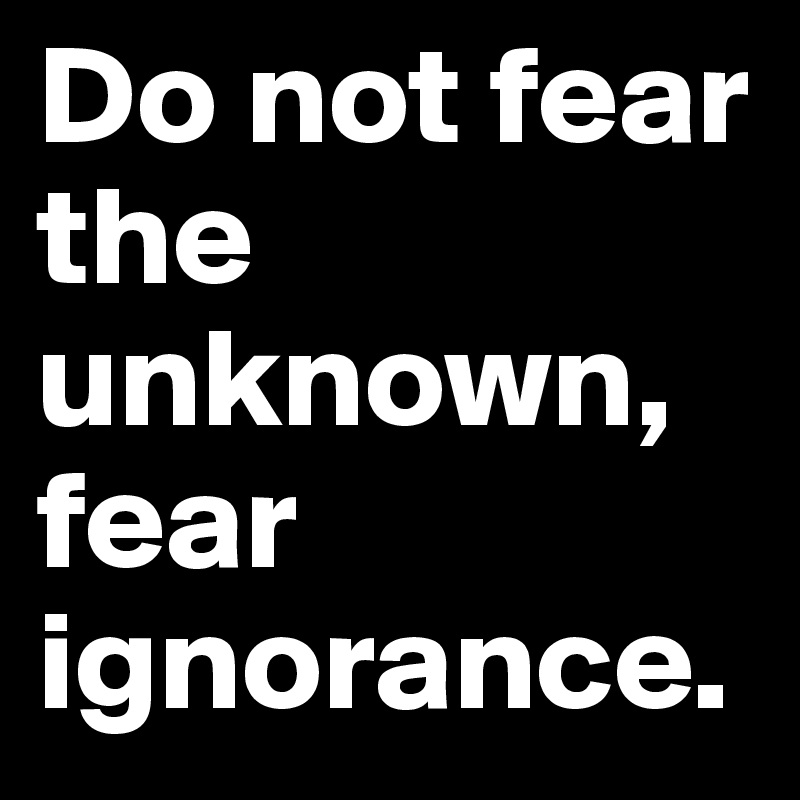 Do not fear the unknown, fear ignorance.