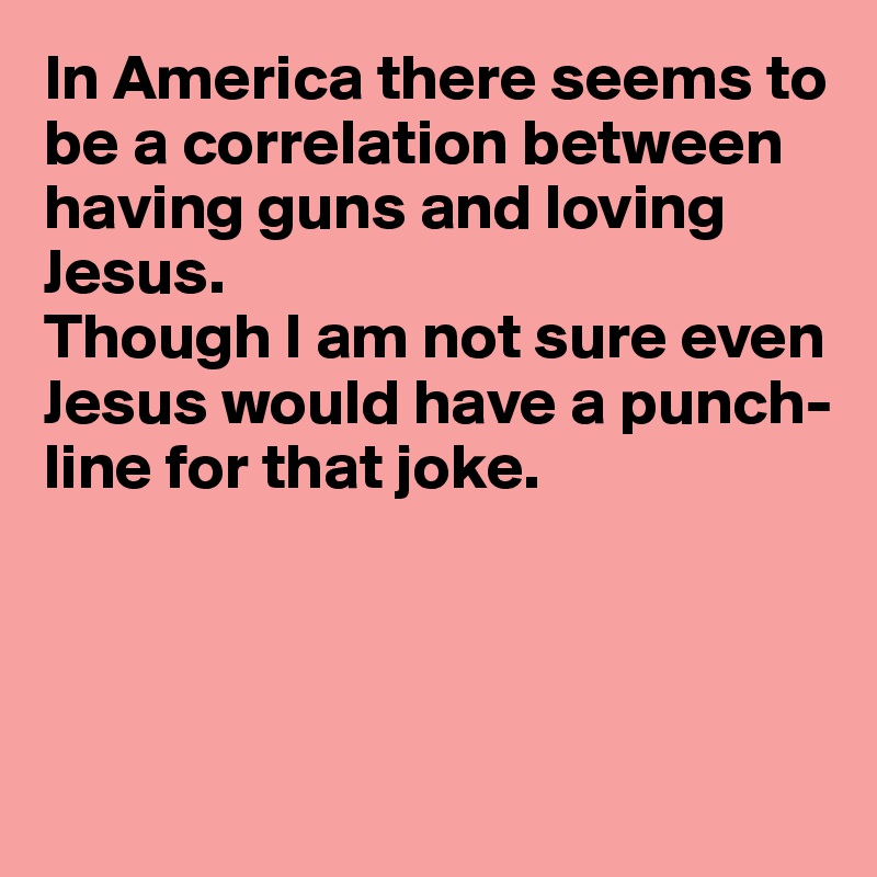 In America there seems to be a correlation between having guns and loving 
Jesus.
Though I am not sure even
Jesus would have a punch-
line for that joke.




