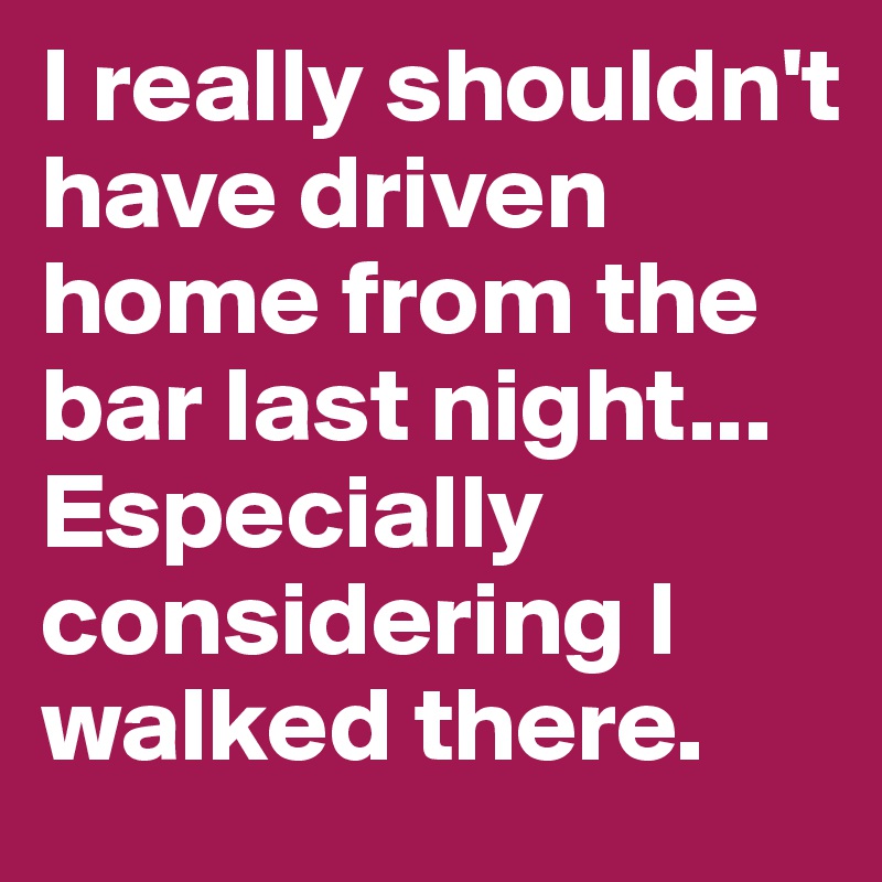 I really shouldn't have driven home from the bar last night... Especially considering I walked there.
