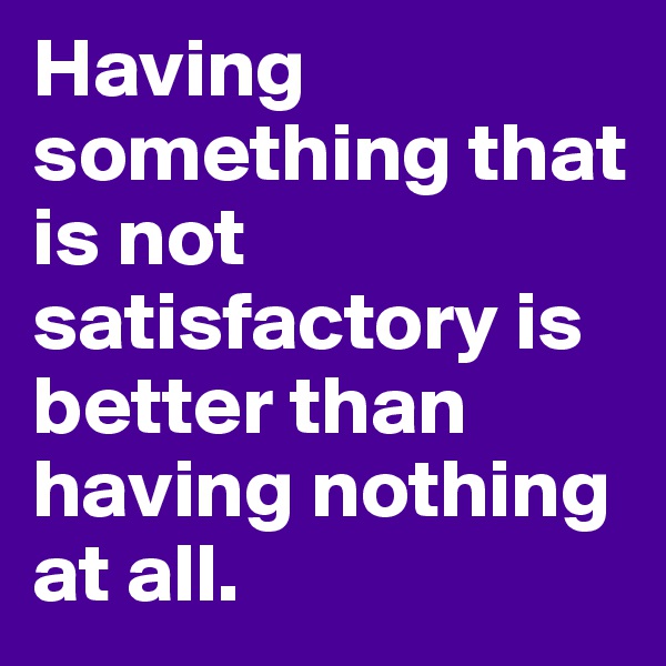 Having something that is not satisfactory is better than having nothing at all. 