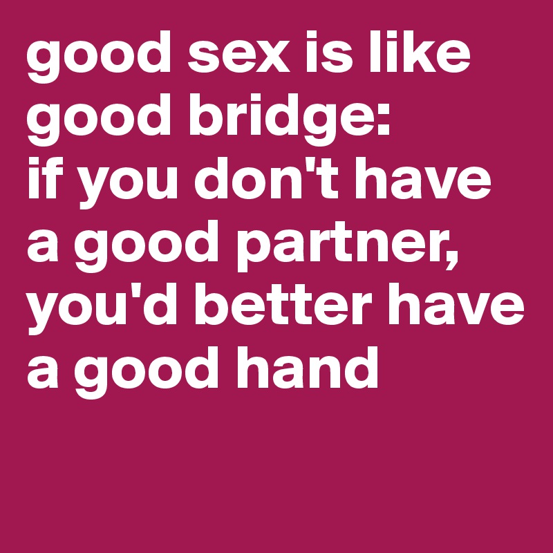 good sex is like good bridge: 
if you don't have a good partner, you'd better have a good hand

