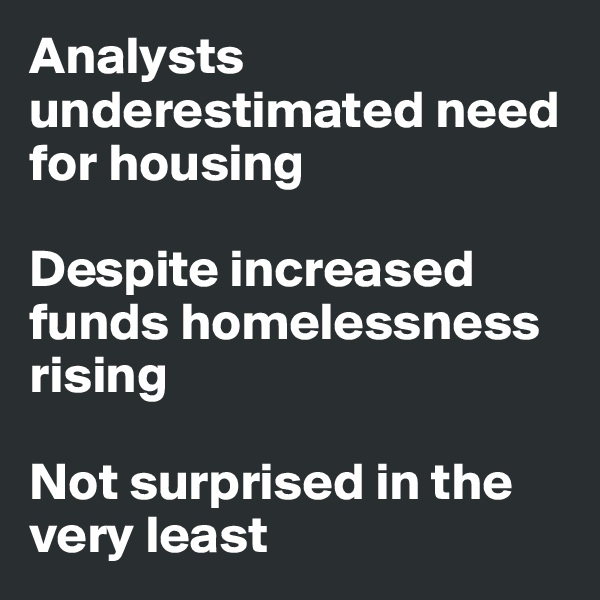 Analysts underestimated need for housing

Despite increased funds homelessness rising

Not surprised in the very least