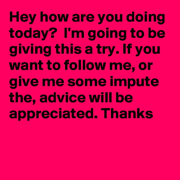 Hey how are you doing today?  I'm going to be giving this a try. If you want to follow me, or give me some impute the, advice will be appreciated. Thanks 


