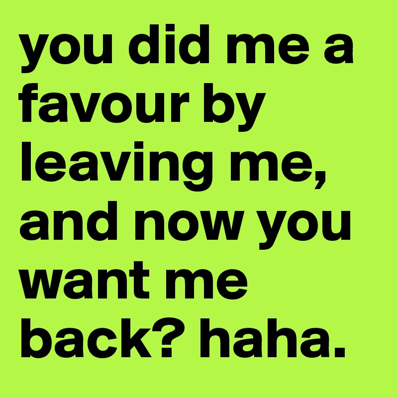 you did me a favour by leaving me, and now you want me back? haha. 