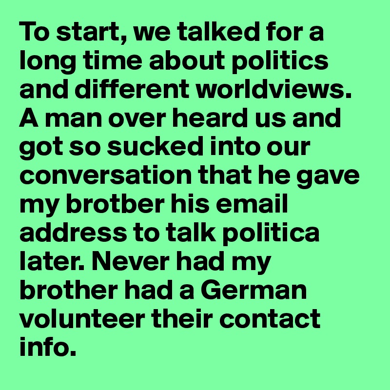 To start, we talked for a long time about politics and different worldviews. A man over heard us and got so sucked into our conversation that he gave my brotber his email address to talk politica later. Never had my brother had a German volunteer their contact info. 