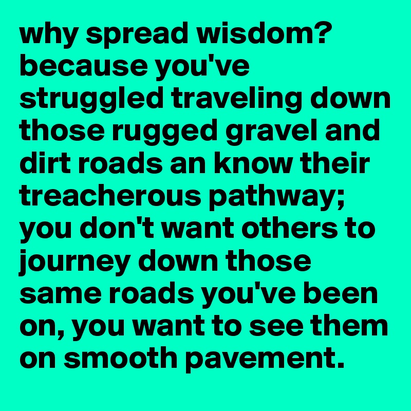 why spread wisdom?
because you've struggled traveling down those rugged gravel and dirt roads an know their treacherous pathway; you don't want others to journey down those same roads you've been on, you want to see them on smooth pavement. 