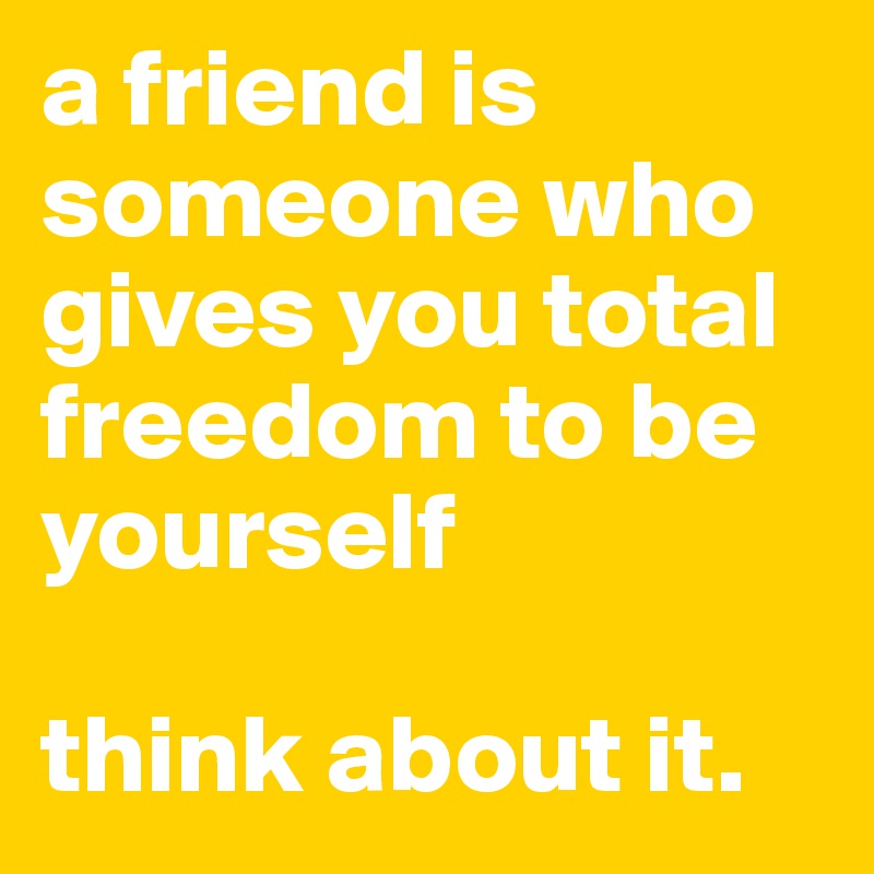 a friend is someone who gives you total freedom to be yourself

think about it.