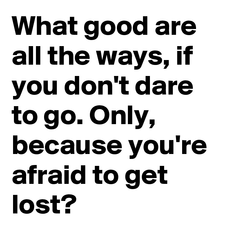 What good are all the ways, if you don't dare to go. Only, because you're afraid to get lost?