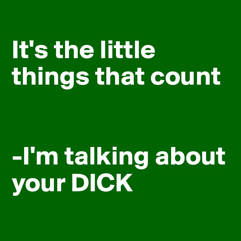 
It's the little things that count 


-I'm talking about your DICK
