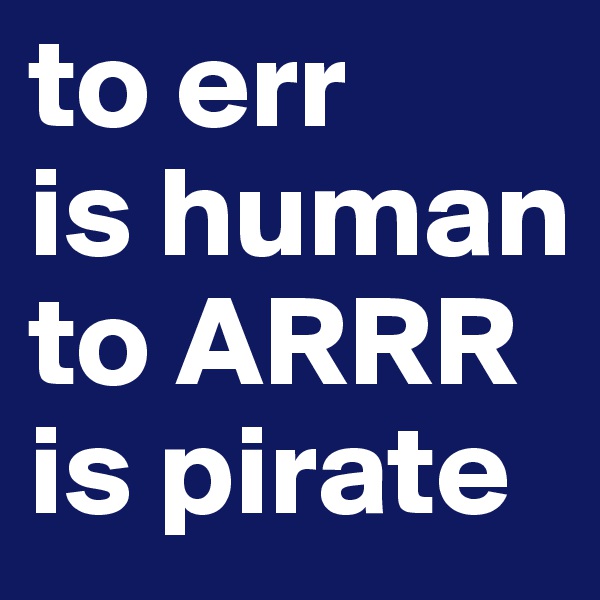 to err
is human 
to ARRR is pirate