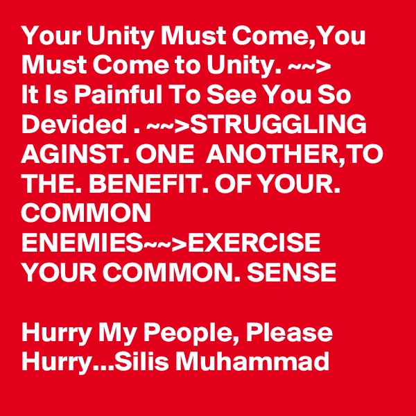 Your Unity Must Come,You Must Come to Unity. ~~>
It Is Painful To See You So Devided . ~~>STRUGGLING AGINST. ONE  ANOTHER,TO THE. BENEFIT. OF YOUR. COMMON ENEMIES~~>EXERCISE YOUR COMMON. SENSE

Hurry My People, Please Hurry...Silis Muhammad