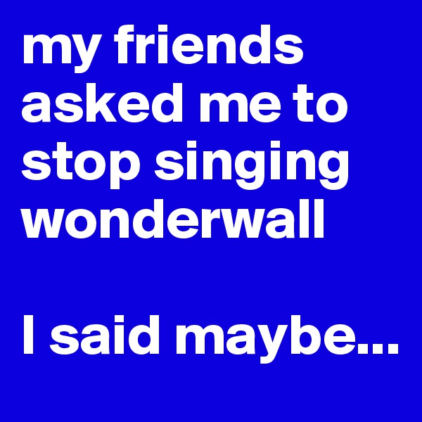 my friends asked me to stop singing wonderwall

I said maybe...