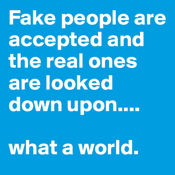 Fake people are accepted and the real ones are looked down upon....

what a world.