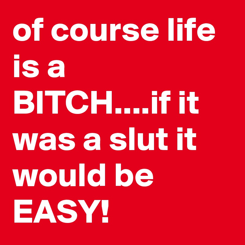 of course life is a BITCH....if it was a slut it would be EASY!