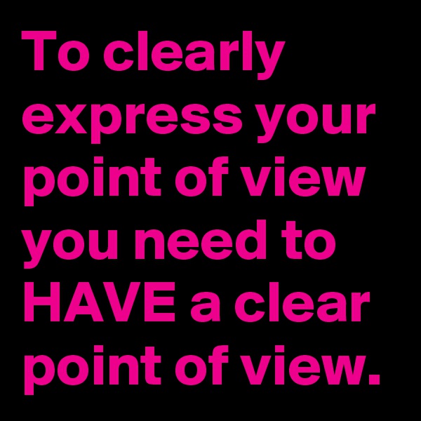 To clearly express your point of view you need to HAVE a clear point of view.