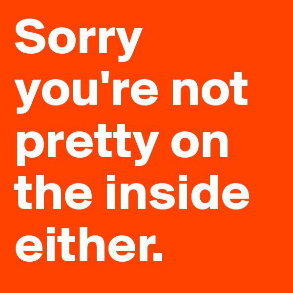 Sorry you're not pretty on the inside either.