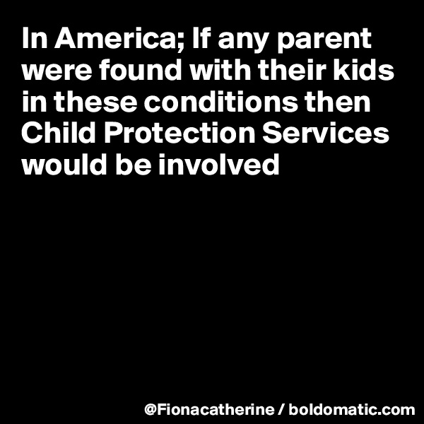 In America; If any parent 
were found with their kids
in these conditions then
Child Protection Services
would be involved







