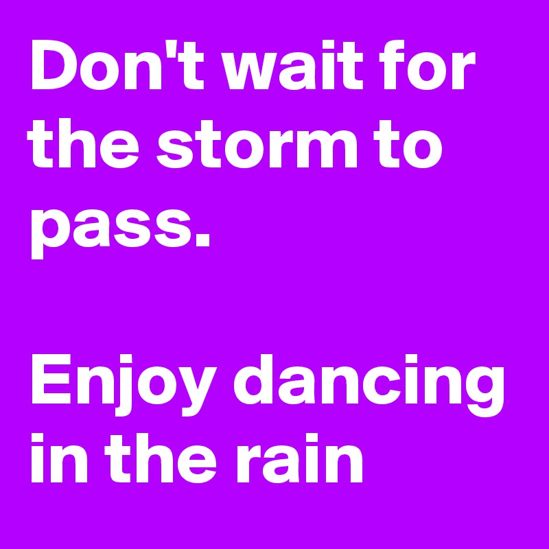 Don't wait for the storm to pass.

Enjoy dancing in the rain
