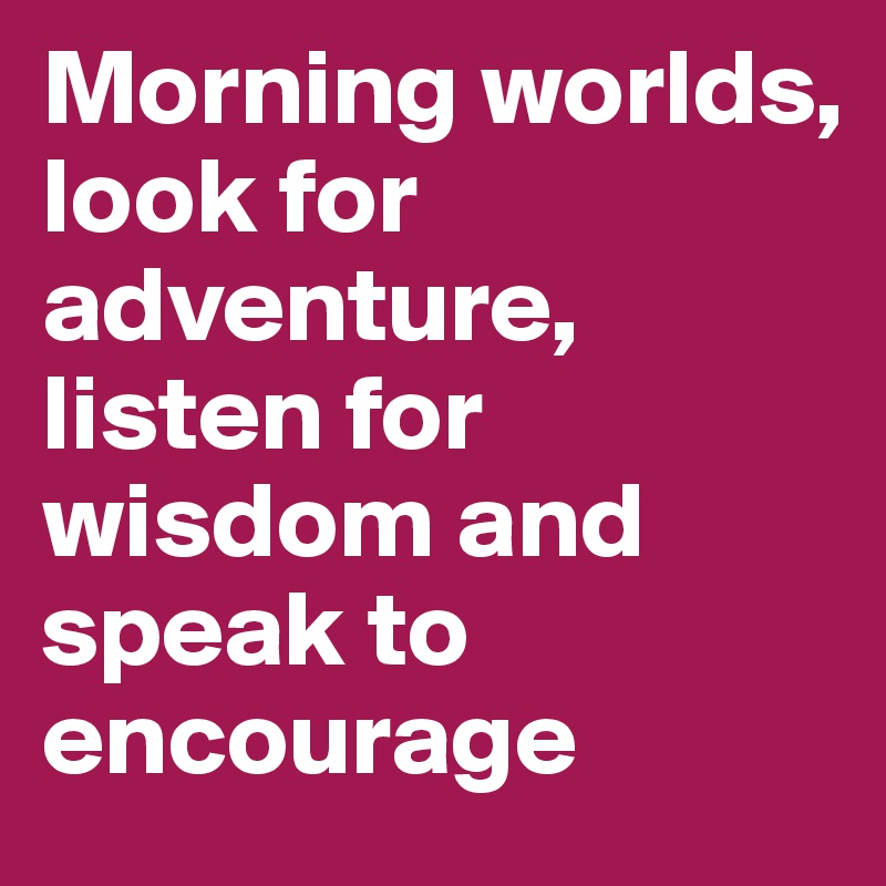 Morning worlds, 
look for adventure, listen for wisdom and speak to encourage
