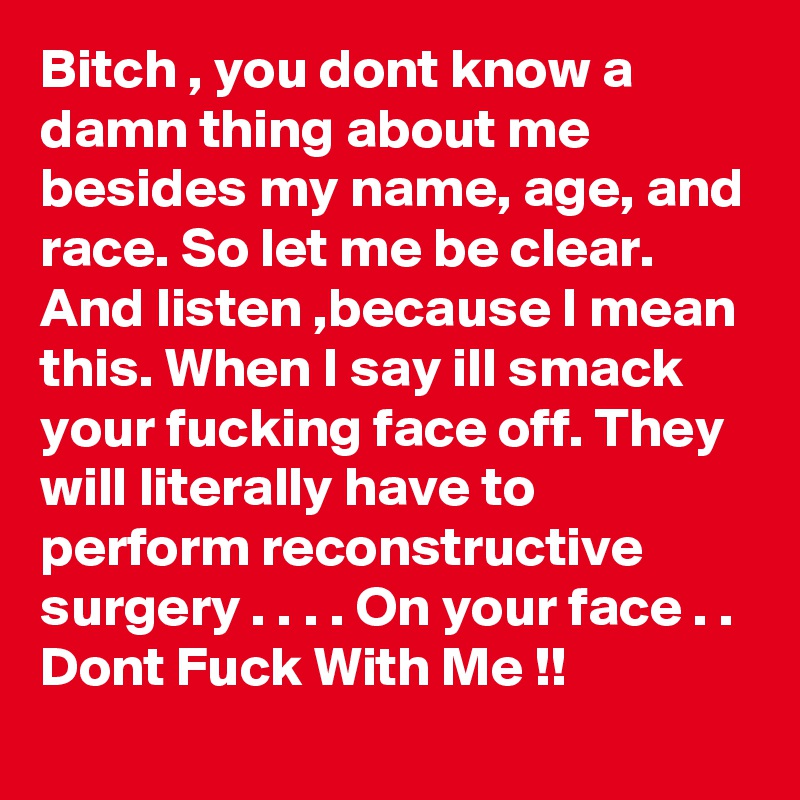 Bitch , you dont know a damn thing about me besides my name, age, and race. So let me be clear. And listen ,because I mean this. When I say ill smack your fucking face off. They will literally have to perform reconstructive surgery . . . . On your face . . Dont Fuck With Me !!