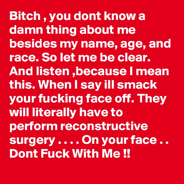 Bitch , you dont know a damn thing about me besides my name, age, and race. So let me be clear. And listen ,because I mean this. When I say ill smack your fucking face off. They will literally have to perform reconstructive surgery . . . . On your face . . Dont Fuck With Me !!