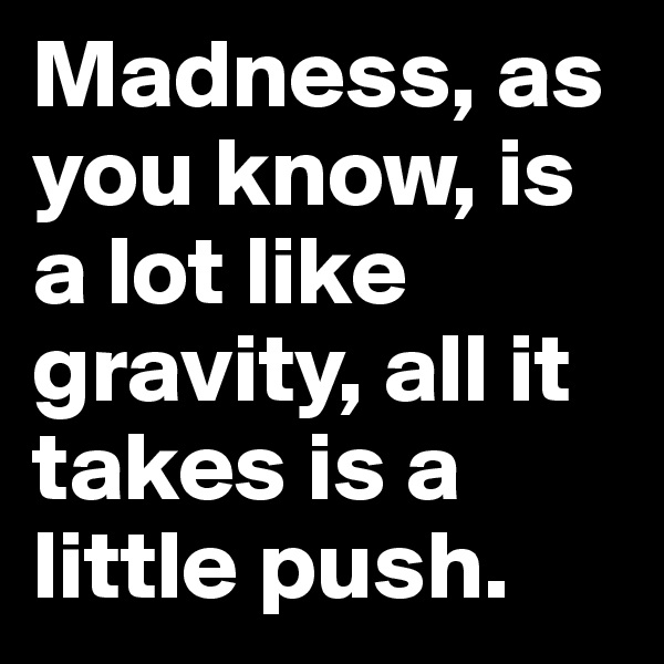 Madness, as you know, is a lot like gravity, all it takes is a little push.