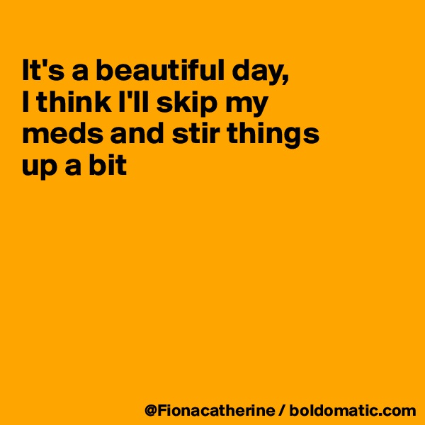 
It's a beautiful day,
I think I'll skip my
meds and stir things 
up a bit






