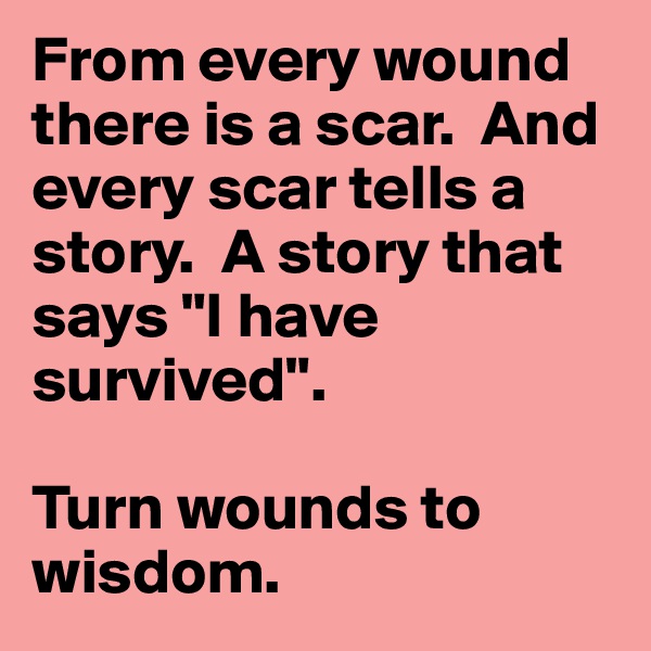 From every wound there is a scar.  And every scar tells a story.  A story that says "I have survived".

Turn wounds to wisdom.