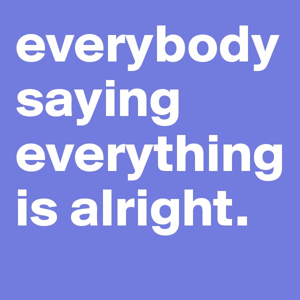 everybody saying everything is alright.