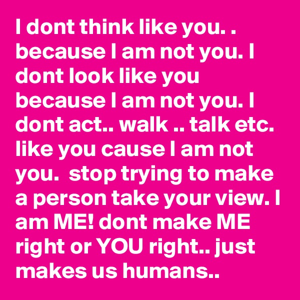 I dont think like you. . because I am not you. I dont look like you because I am not you. I dont act.. walk .. talk etc. like you cause I am not you.  stop trying to make a person take your view. I am ME! dont make ME right or YOU right.. just makes us humans.. 