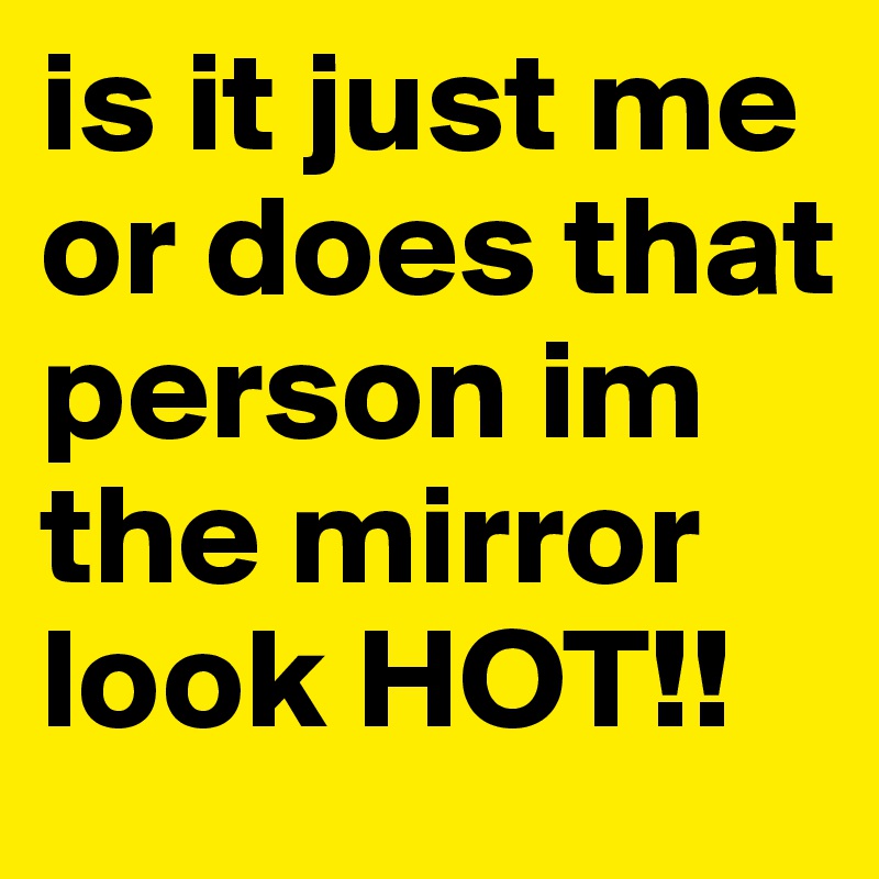 is it just me or does that person im the mirror look HOT!!