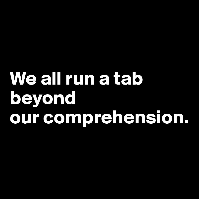


We all run a tab beyond 
our comprehension.


