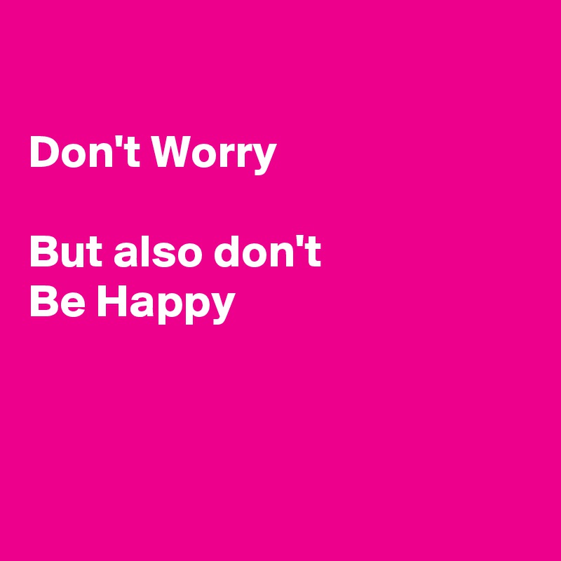 

Don't Worry

But also don't 
Be Happy 



