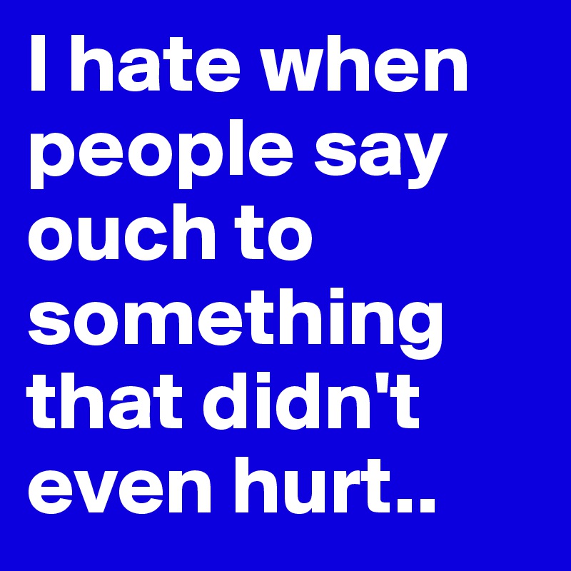 I hate when people say ouch to something that didn't even hurt.. 