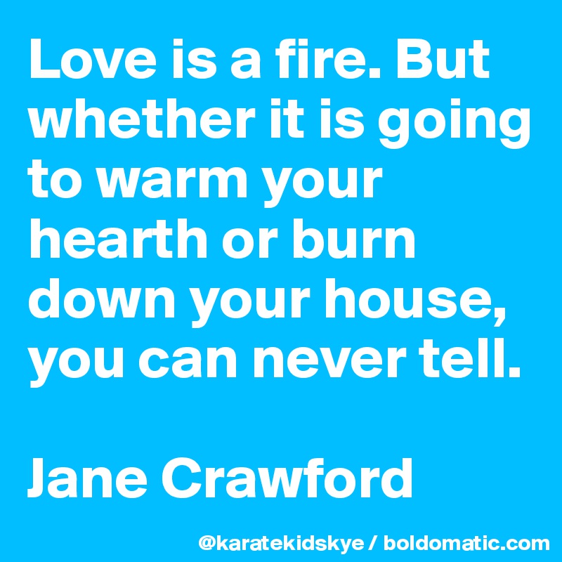 Love is a fire. But whether it is going to warm your hearth or burn down your house, you can never tell. 

Jane Crawford