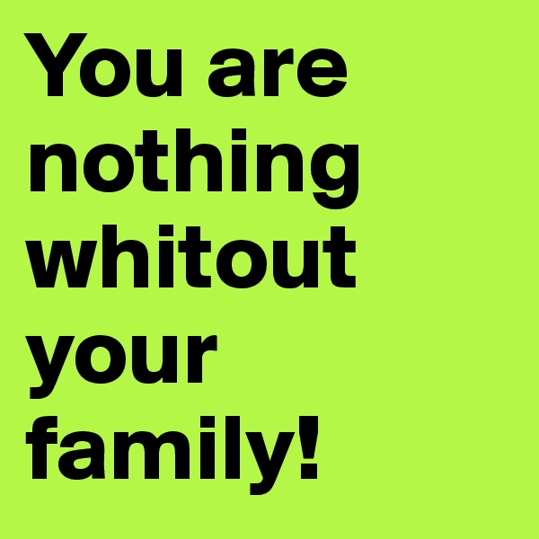 You are nothing whitout your family!