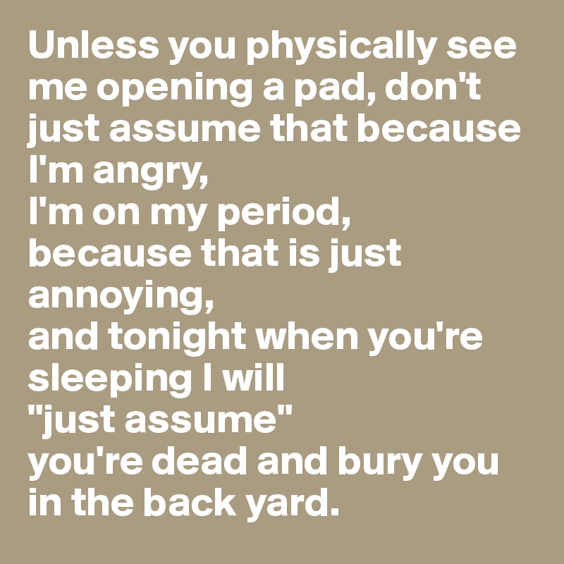 Unless you physically see me opening a pad, don't just assume that because I'm angry, 
I'm on my period, 
because that is just annoying, 
and tonight when you're sleeping I will 
"just assume" 
you're dead and bury you in the back yard. 