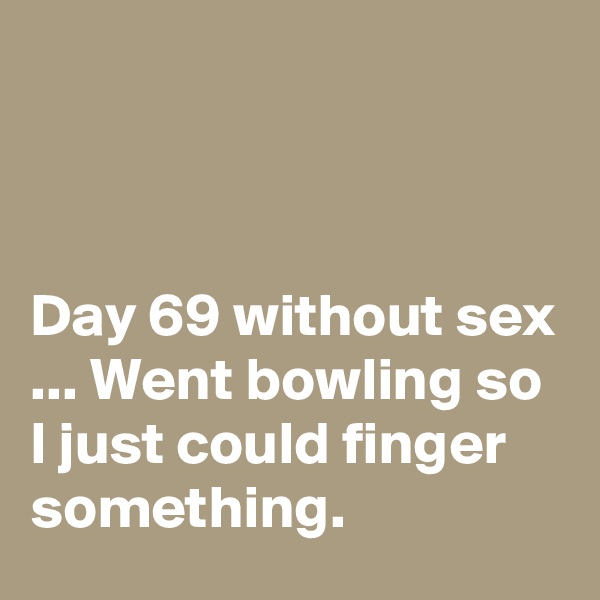 



Day 69 without sex ... Went bowling so I just could finger something.