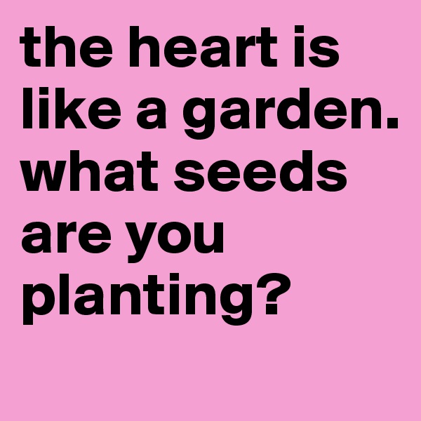 the heart is like a garden.
what seeds are you planting?