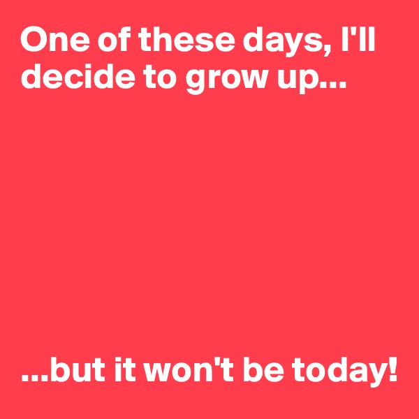 One of these days, I'll decide to grow up...







...but it won't be today!